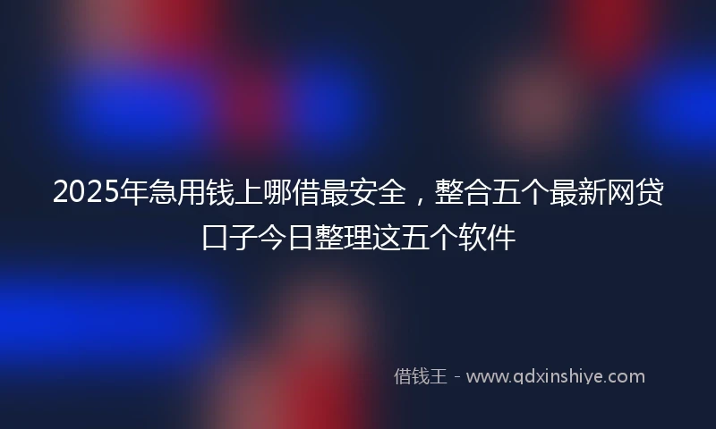 2025年急用钱上哪借最安全，整合五个最新网贷口子今日整理这五个软件