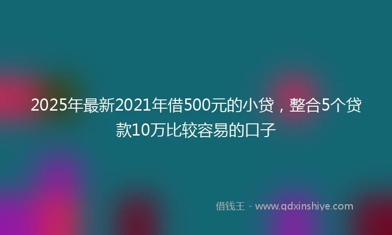 2025年最新2021年借500元的小贷，整合5个贷款10万比较容易的口子