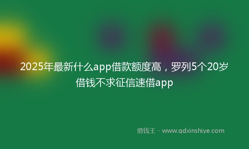 2025年最新什么app借款额度高，罗列5个20岁借钱不求征信速借app