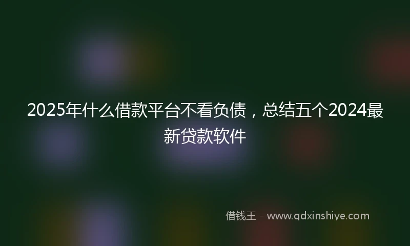 2025年什么借款平台不看负债，总结五个2024最新贷款软件