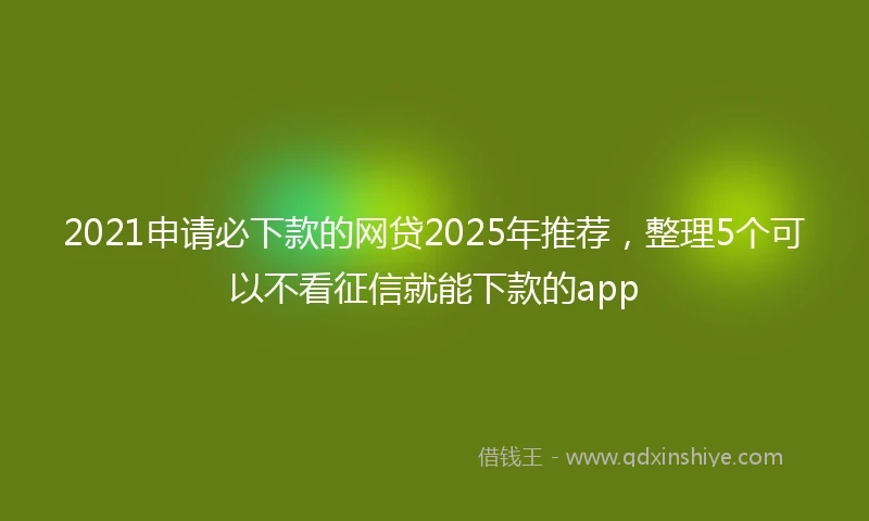 2021申请必下款的网贷2025年推荐，整理5个可以不看征信就能下款的app
