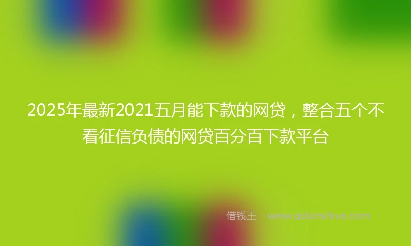 2025年最新2021五月能下款的网贷，整合五个不看征信负债的网贷百分百下款平台