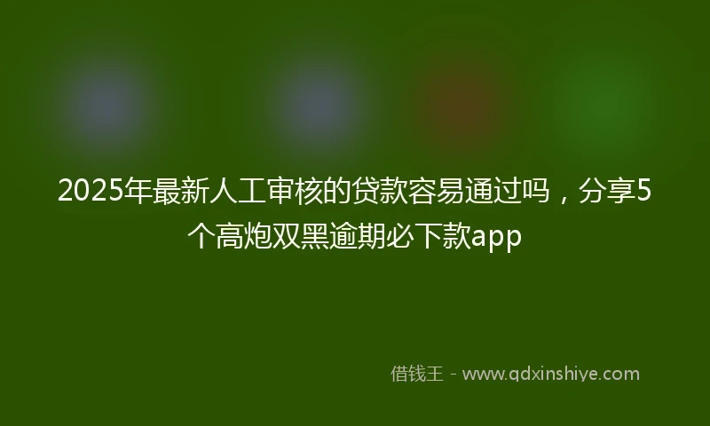 2025年最新人工审核的贷款容易通过吗，分享5个高炮双黑逾期必下款app