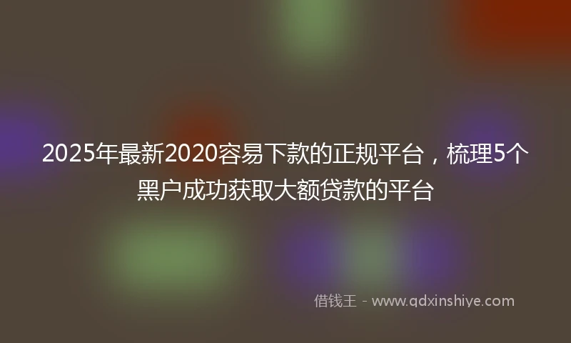2025年最新2020容易下款的正规平台，梳理5个黑户成功获取大额贷款的平台