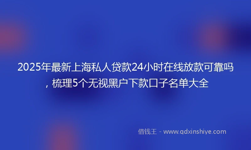 2025年最新上海私人贷款24小时在线放款可靠吗，梳理5个无视黑户下款口子名单大全