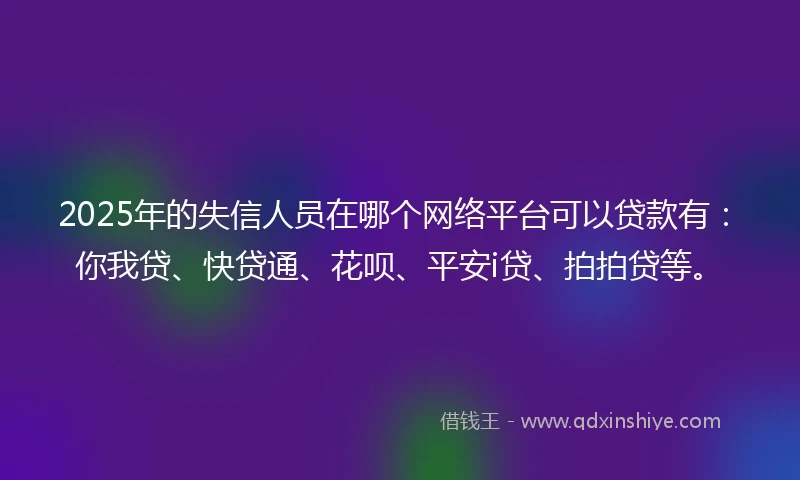 2025年的失信人员在哪个网络平台可以贷款有：你我贷、快贷通、花呗、平安i贷、拍拍贷等。