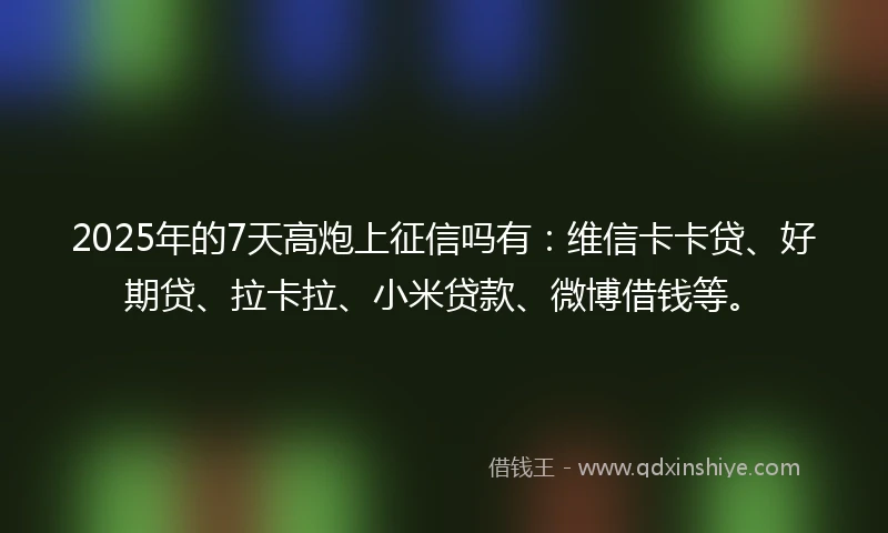 2025年的7天高炮上征信吗有：维信卡卡贷、好期贷、拉卡拉、小米贷款、微博借钱等。