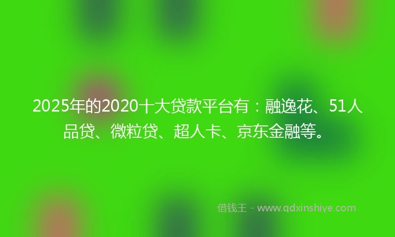 2025年的2020十大贷款平台有：融逸花、51人品贷、微粒贷、超人卡、京东金融等。