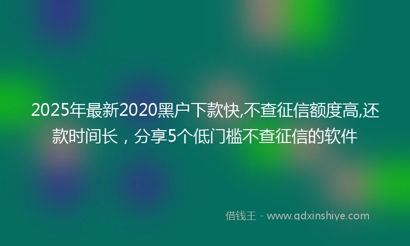 2025年最新2020黑户下款快,不查征信额度高,还款时间长，分享5个低门槛不查征信的软件