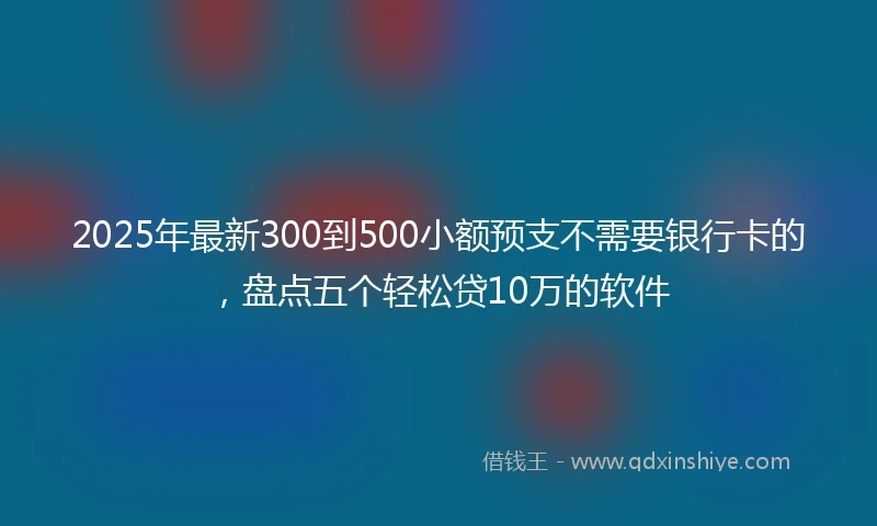 2025年最新300到500小额预支不需要银行卡的，盘点五个轻松贷10万的软件