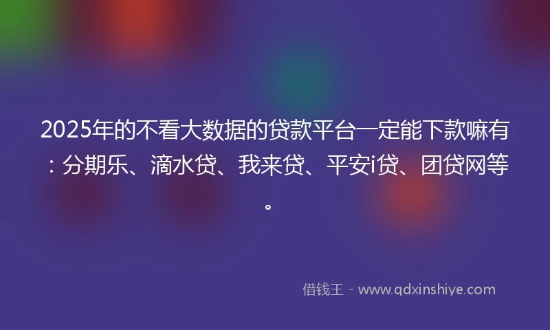 2025年的不看大数据的贷款平台一定能下款嘛有：分期乐、滴水贷、我来贷、平安i贷、团贷网等。