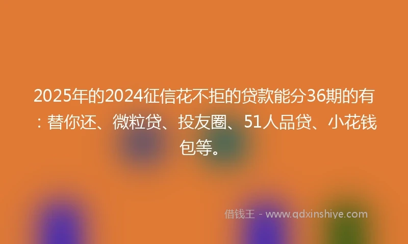 2025年的2024征信花不拒的贷款能分36期的有：替你还、微粒贷、投友圈、51人品贷、小花钱包等。