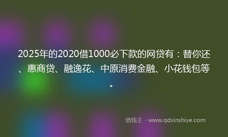 2025年的2020借1000必下款的网贷有：替你还、惠商贷、融逸花、中原消费金融、小花钱包等。