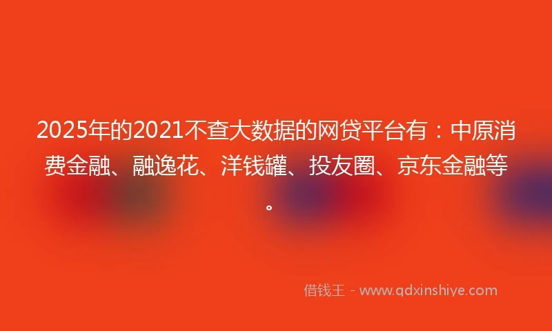 2025年的2021不查大数据的网贷平台有：中原消费金融、融逸花、洋钱罐、投友圈、京东金融等。