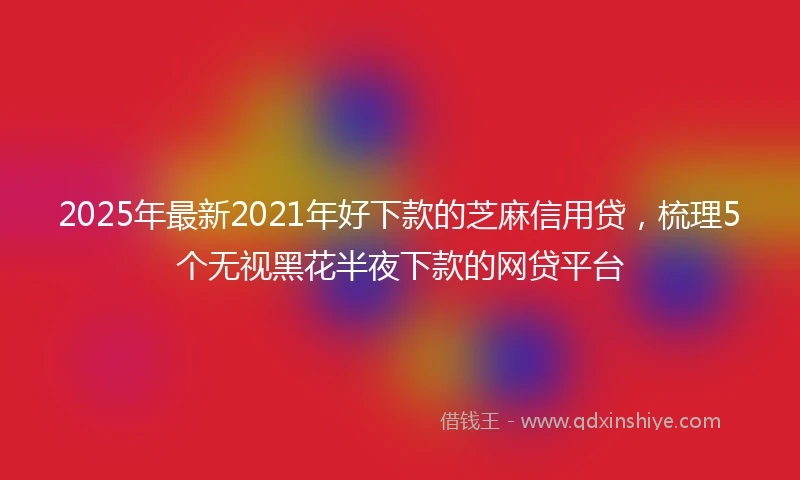 2025年最新2021年好下款的芝麻信用贷，梳理5个无视黑花半夜下款的网贷平台