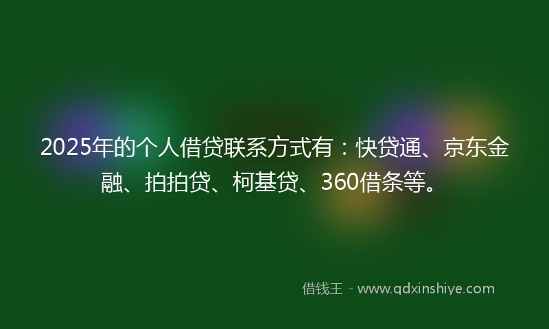 2025年的个人借贷联系方式有：快贷通、京东金融、拍拍贷、柯基贷、360借条等。