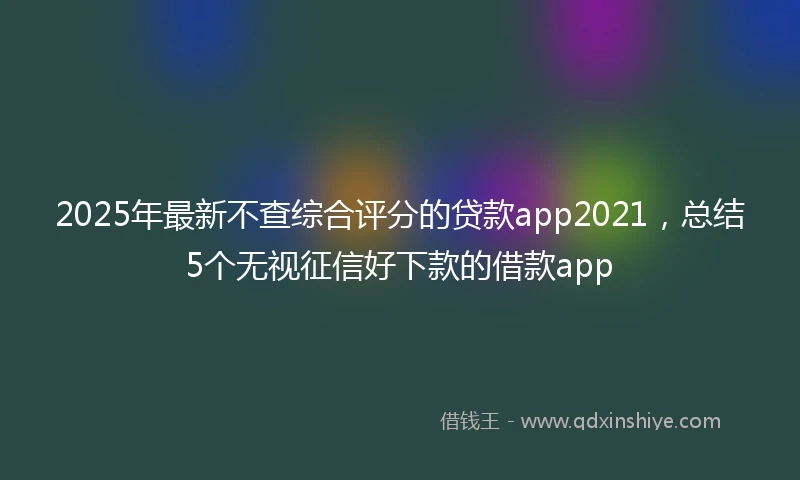 2025年最新不查综合评分的贷款app2021，总结5个无视征信好下款的借款app