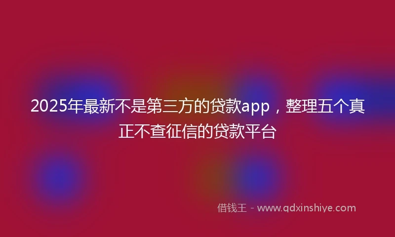 2025年最新不是第三方的贷款app，整理五个真正不查征信的贷款平台