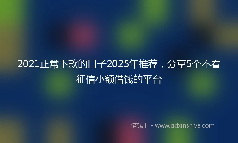 2021正常下款的口子2025年推荐，分享5个不看征信小额借钱的平台