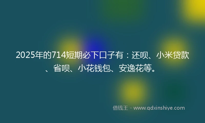 2025年的714短期必下口子有：还呗、小米贷款、省呗、小花钱包、安逸花等。