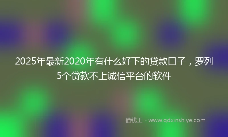 2025年最新2020年有什么好下的贷款口子，罗列5个贷款不上诚信平台的软件