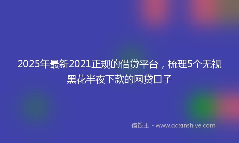 2025年最新2021正规的借贷平台，梳理5个无视黑花半夜下款的网贷口子