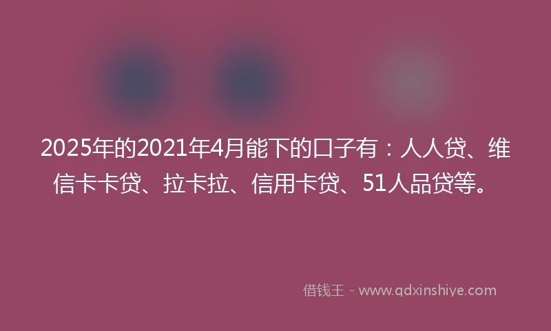 2025年的2021年4月能下的口子有：人人贷、维信卡卡贷、拉卡拉、信用卡贷、51人品贷等。