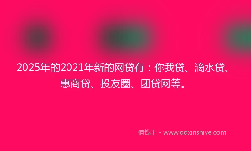 2025年的2021年新的网贷有：你我贷、滴水贷、惠商贷、投友圈、团贷网等。