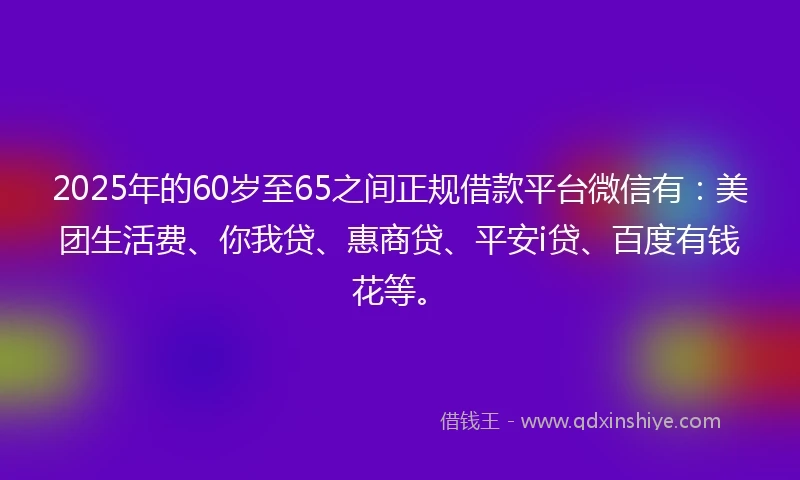 2025年的60岁至65之间正规借款平台微信有：美团生活费、你我贷、惠商贷、平安i贷、百度有钱花等。