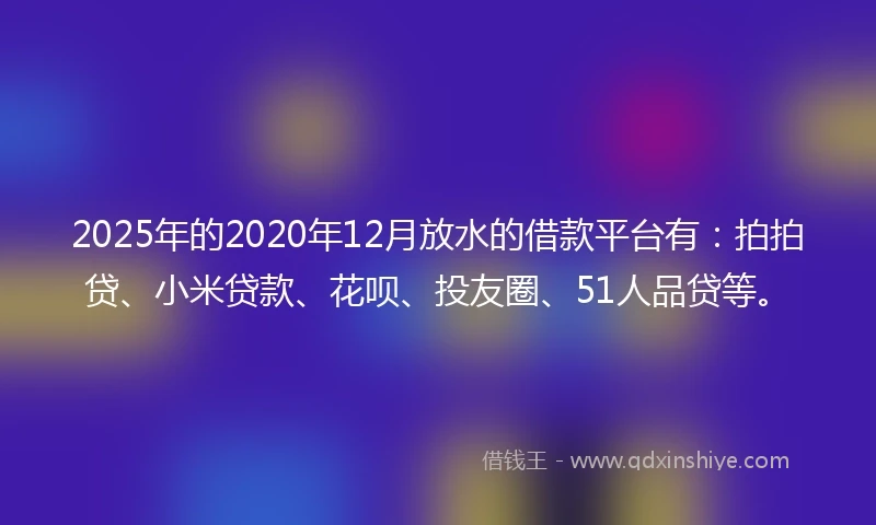 2025年的2020年12月放水的借款平台有：拍拍贷、小米贷款、花呗、投友圈、51人品贷等。