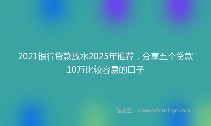 2021银行贷款放水2025年推荐，分享五个贷款10万比较容易的口子