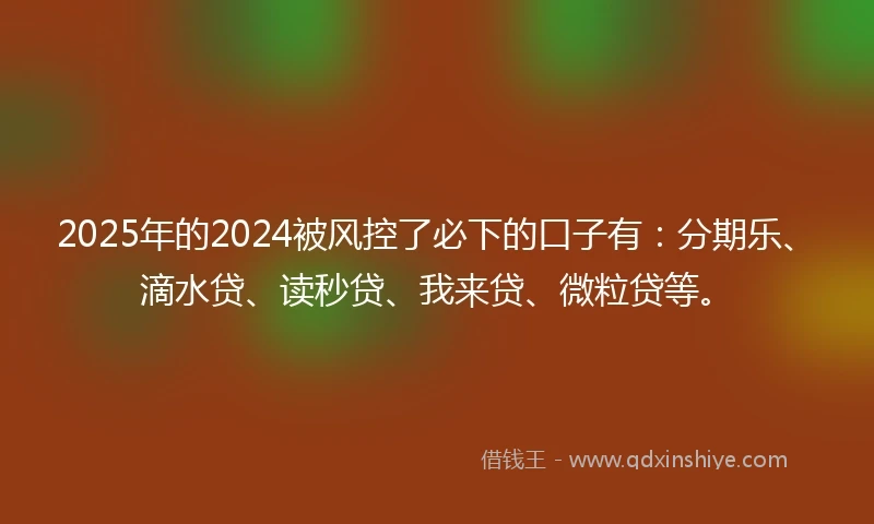 2025年的2024被风控了必下的口子有：分期乐、滴水贷、读秒贷、我来贷、微粒贷等。