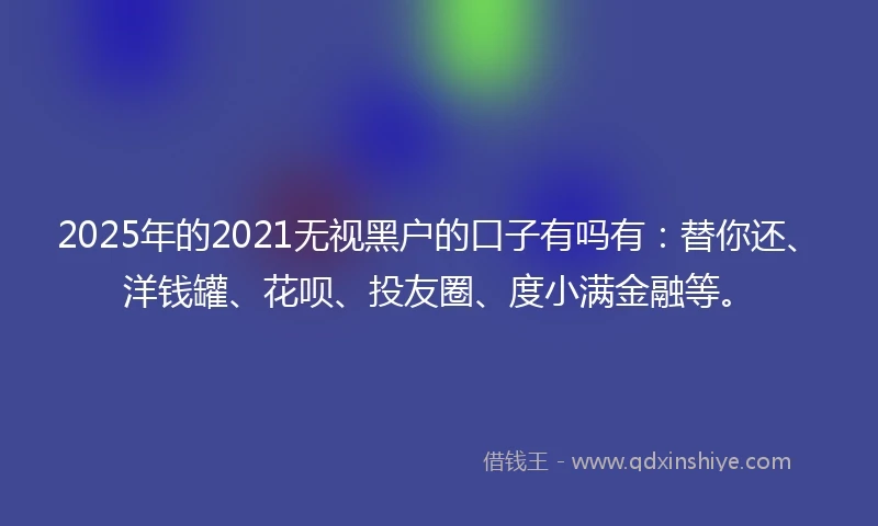 2025年的2021无视黑户的口子有吗有：替你还、洋钱罐、花呗、投友圈、度小满金融等。