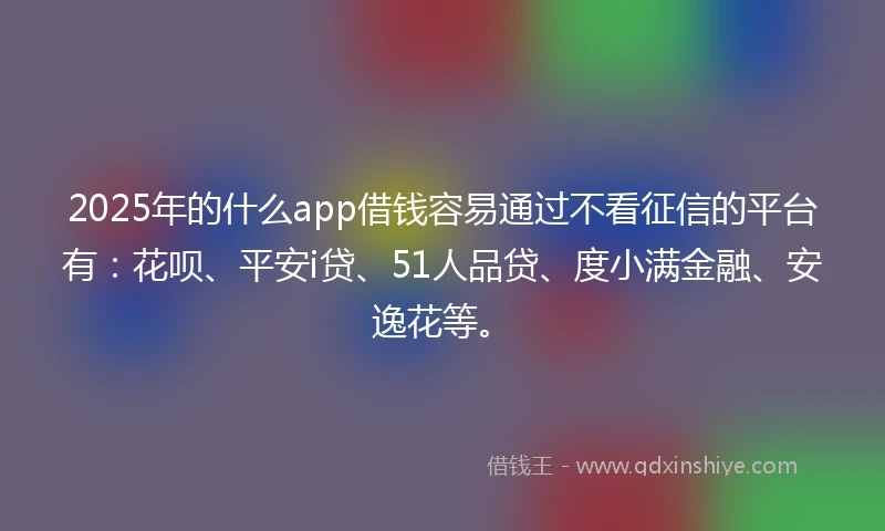 2025年的什么app借钱容易通过不看征信的平台有：花呗、平安i贷、51人品贷、度小满金融、安逸花等。