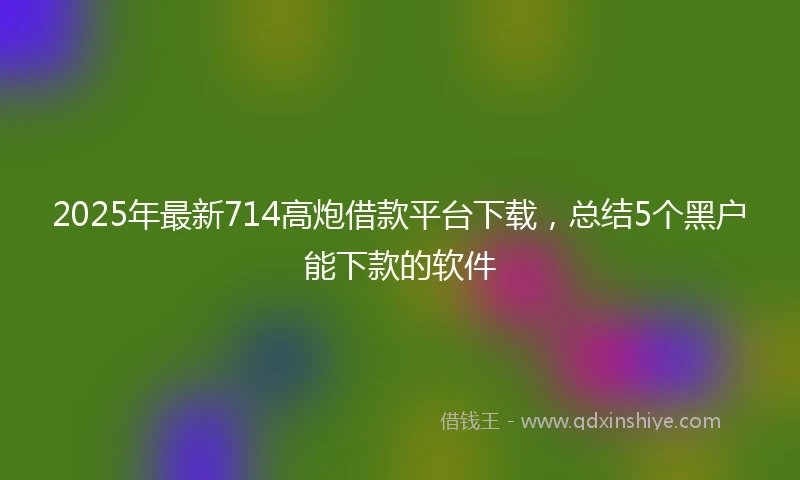 2025年最新714高炮借款平台下载，总结5个黑户能下款的软件