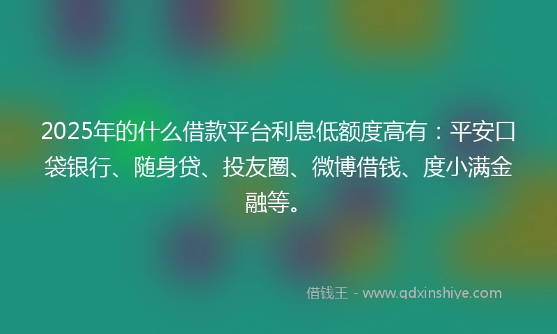 2025年的什么借款平台利息低额度高有：平安口袋银行、随身贷、投友圈、微博借钱、度小满金融等。