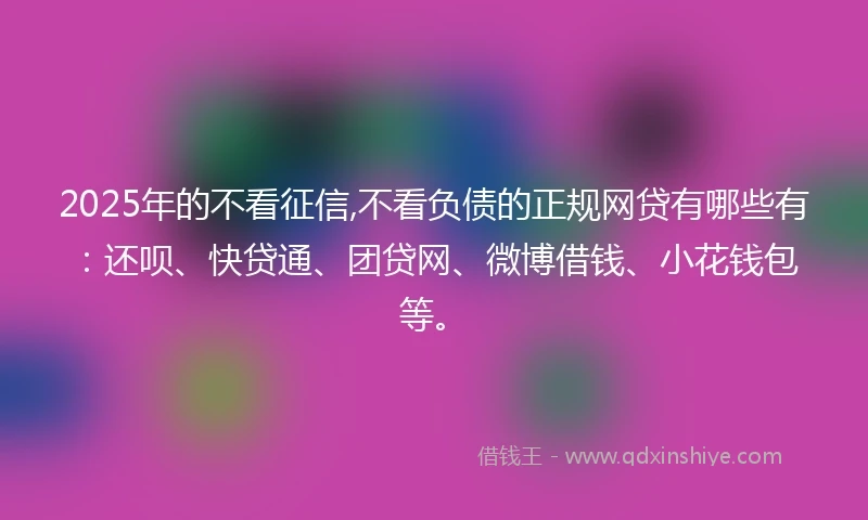 2025年的不看征信,不看负债的正规网贷有哪些有：还呗、快贷通、团贷网、微博借钱、小花钱包等。