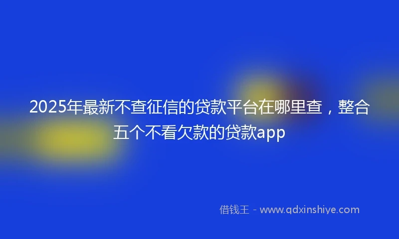 2025年最新不查征信的贷款平台在哪里查，整合五个不看欠款的贷款app