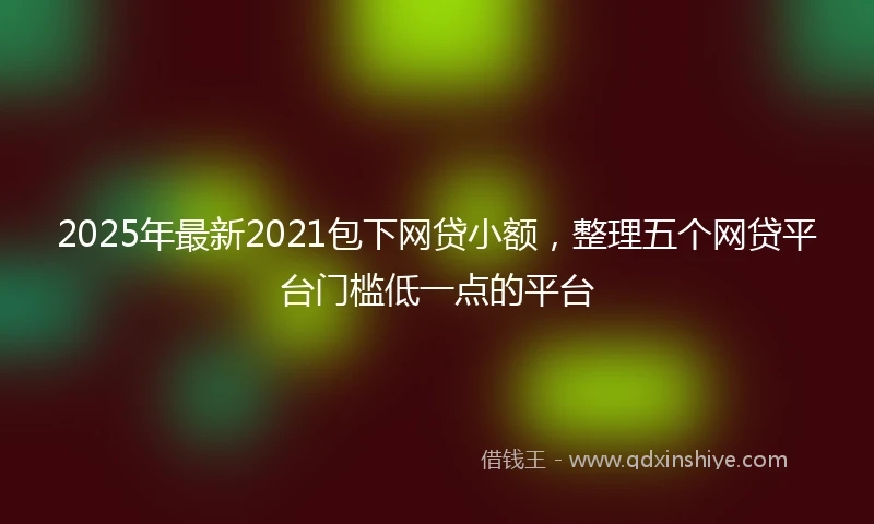 2025年最新2021包下网贷小额，整理五个网贷平台门槛低一点的平台