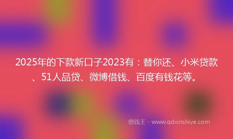 2025年的下款新口子2023有：替你还、小米贷款、51人品贷、微博借钱、百度有钱花等。