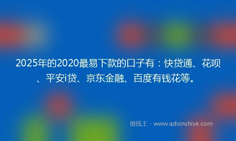 2025年的2020最易下款的口子有：快贷通、花呗、平安i贷、京东金融、百度有钱花等。