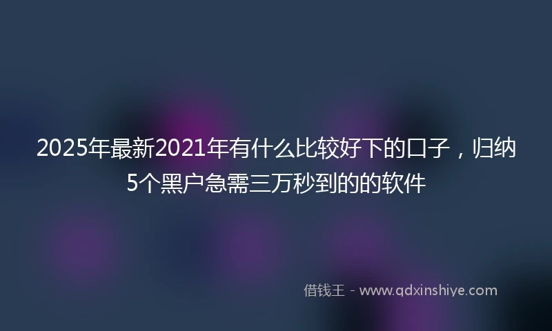 2025年最新2021年有什么比较好下的口子，归纳5个黑户急需三万秒到的的软件