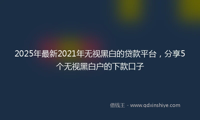 2025年最新2021年无视黑白的贷款平台，分享5个无视黑白户的下款口子