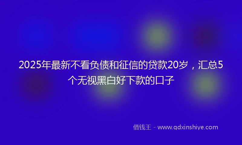 2025年最新不看负债和征信的贷款20岁，汇总5个无视黑白好下款的口子