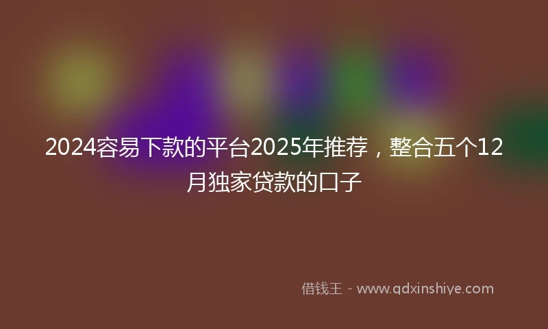 2024容易下款的平台2025年推荐，整合五个12月独家贷款的口子