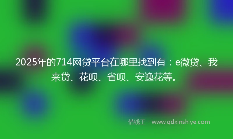 2025年的714网贷平台在哪里找到有：e微贷、我来贷、花呗、省呗、安逸花等。