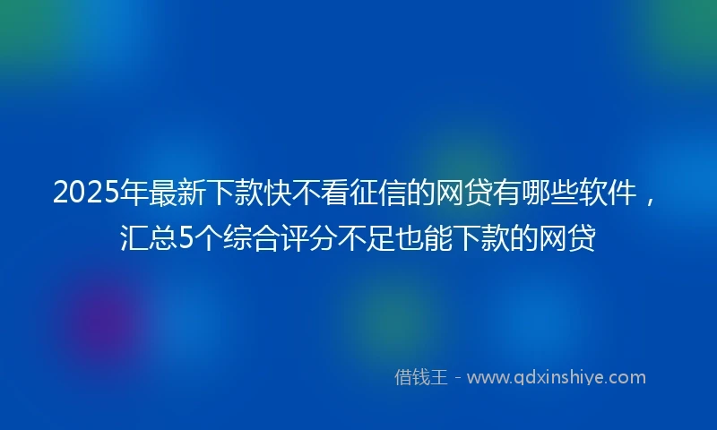 2025年最新下款快不看征信的网贷有哪些软件，汇总5个综合评分不足也能下款的网贷
