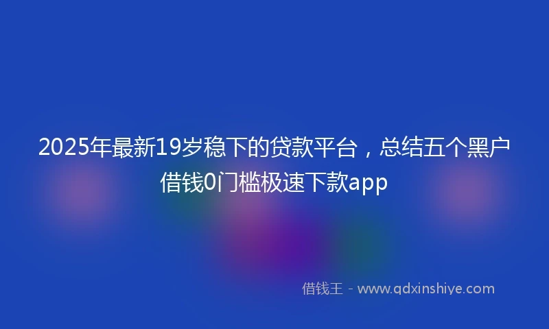 2025年最新19岁稳下的贷款平台，总结五个黑户借钱0门槛极速下款app