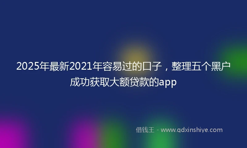 2025年最新2021年容易过的口子，整理五个黑户成功获取大额贷款的app