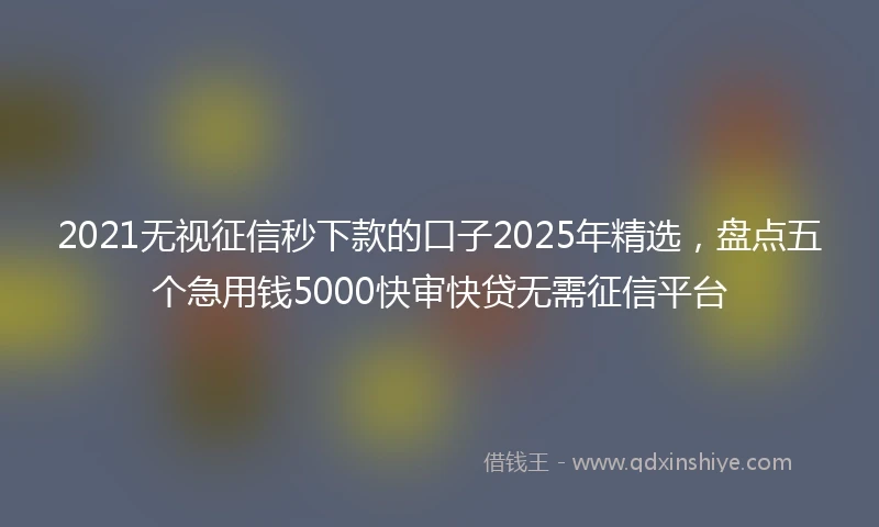 2021无视征信秒下款的口子2025年精选，盘点五个急用钱5000快审快贷无需征信平台